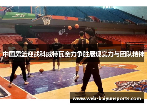 中国男篮迎战科威特瓦全力争胜展现实力与团队精神